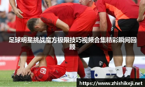 足球明星挑战魔方极限技巧视频合集精彩瞬间回顾